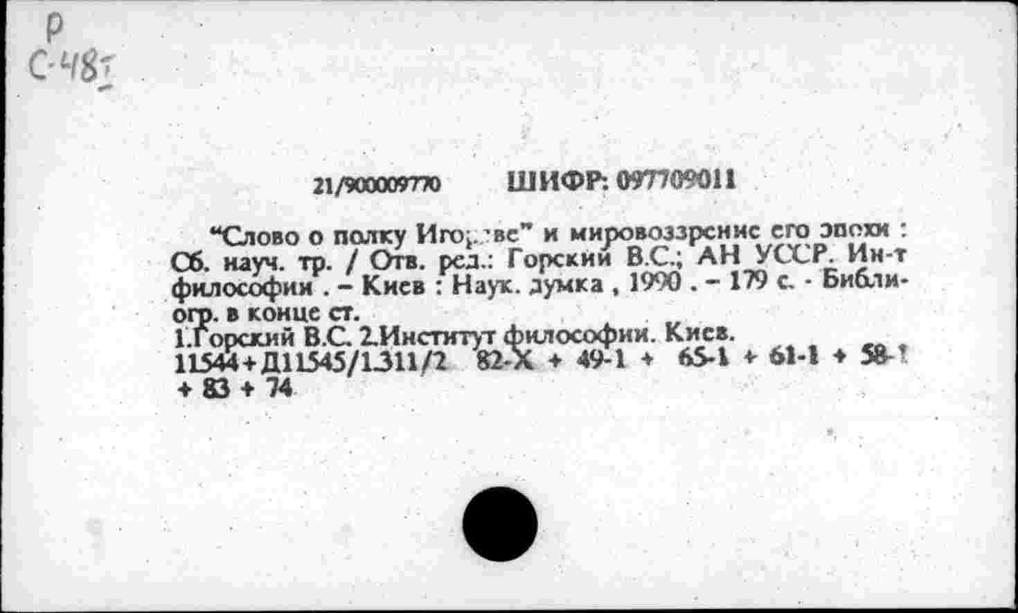 ﻿р
*■»
21/900009770 ШИФР: 097709011
“Слово о полку Игор.’вс” и мировоззрение его эпохи : Сб. науч. тр. / Отв. ред.: Горскйи В.С.; АН УССР. Ин-т философии . - Киев : Наук, думка , 1990 . - 179 с. • Библи-ого. в конце ст.
Г.Горский В.С 2.Институт философии. Киев.
11544+Д11545/1311/2 82-Х + 49-1 ♦ 65-1 + 61-1 ♦ 58-! ♦ 83 + 74